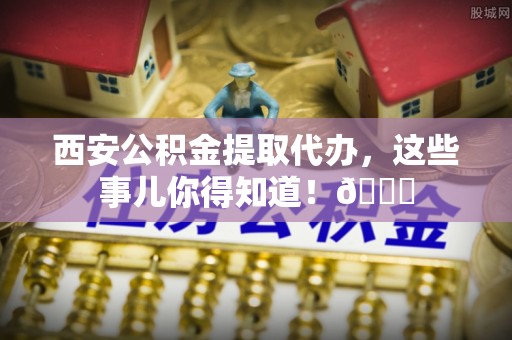 芒康西安公积金提取代办，这些事儿你得知道！😎