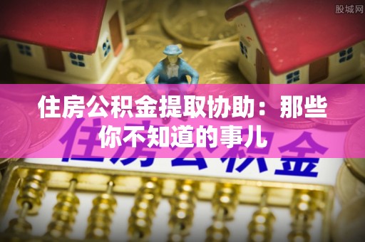 芒康住房公积金提取协助：那些你不知道的事儿
